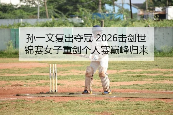 孙一文复出夺冠 2026击剑世锦赛女子重剑个人赛巅峰归来