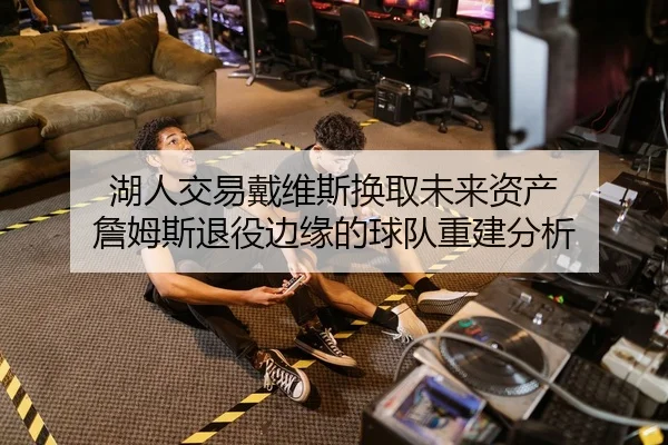 湖人交易戴维斯换取未来资产 詹姆斯退役边缘的球队重建分析